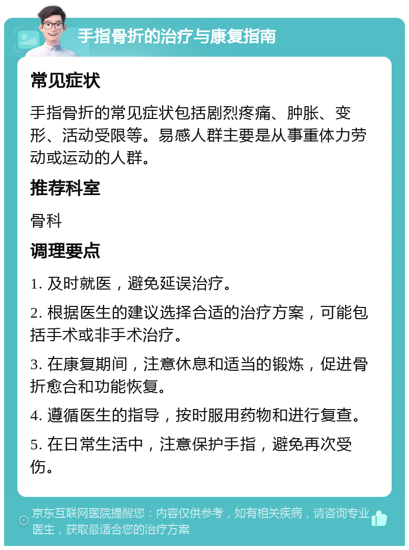 手指骨折的治疗与康复指南 常见症状 手指骨折的常见症状包括剧烈疼痛、肿胀、变形、活动受限等。易感人群主要是从事重体力劳动或运动的人群。 推荐科室 骨科 调理要点 1. 及时就医，避免延误治疗。 2. 根据医生的建议选择合适的治疗方案，可能包括手术或非手术治疗。 3. 在康复期间，注意休息和适当的锻炼，促进骨折愈合和功能恢复。 4. 遵循医生的指导，按时服用药物和进行复查。 5. 在日常生活中，注意保护手指，避免再次受伤。