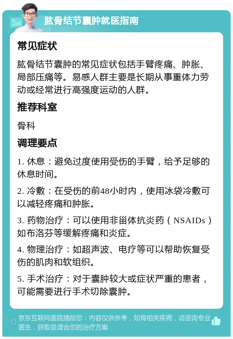 肱骨结节囊肿就医指南 常见症状 肱骨结节囊肿的常见症状包括手臂疼痛、肿胀、局部压痛等。易感人群主要是长期从事重体力劳动或经常进行高强度运动的人群。 推荐科室 骨科 调理要点 1. 休息：避免过度使用受伤的手臂，给予足够的休息时间。 2. 冷敷：在受伤的前48小时内，使用冰袋冷敷可以减轻疼痛和肿胀。 3. 药物治疗：可以使用非甾体抗炎药（NSAIDs）如布洛芬等缓解疼痛和炎症。 4. 物理治疗：如超声波、电疗等可以帮助恢复受伤的肌肉和软组织。 5. 手术治疗：对于囊肿较大或症状严重的患者，可能需要进行手术切除囊肿。