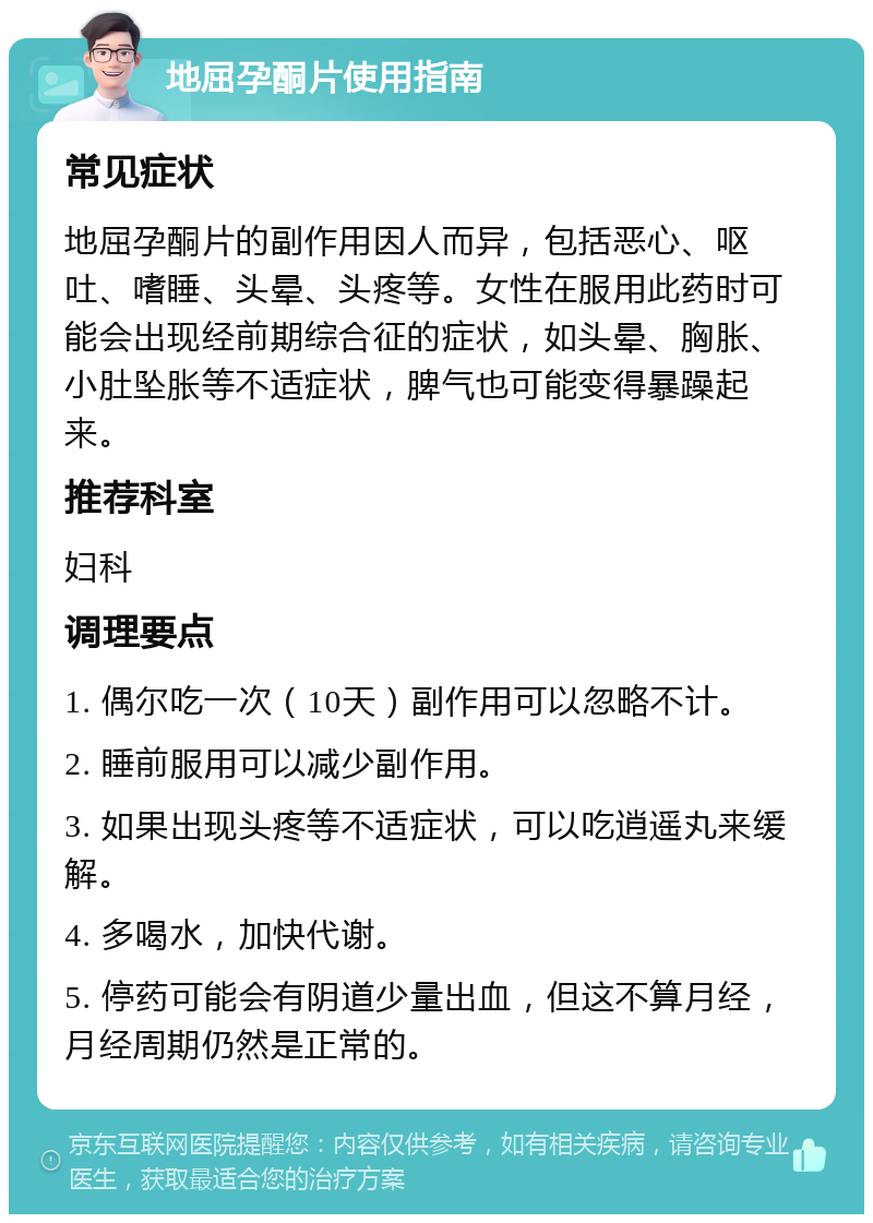 地屈孕酮片使用指南 常见症状 地屈孕酮片的副作用因人而异，包括恶心、呕吐、嗜睡、头晕、头疼等。女性在服用此药时可能会出现经前期综合征的症状，如头晕、胸胀、小肚坠胀等不适症状，脾气也可能变得暴躁起来。 推荐科室 妇科 调理要点 1. 偶尔吃一次（10天）副作用可以忽略不计。 2. 睡前服用可以减少副作用。 3. 如果出现头疼等不适症状，可以吃逍遥丸来缓解。 4. 多喝水，加快代谢。 5. 停药可能会有阴道少量出血，但这不算月经，月经周期仍然是正常的。