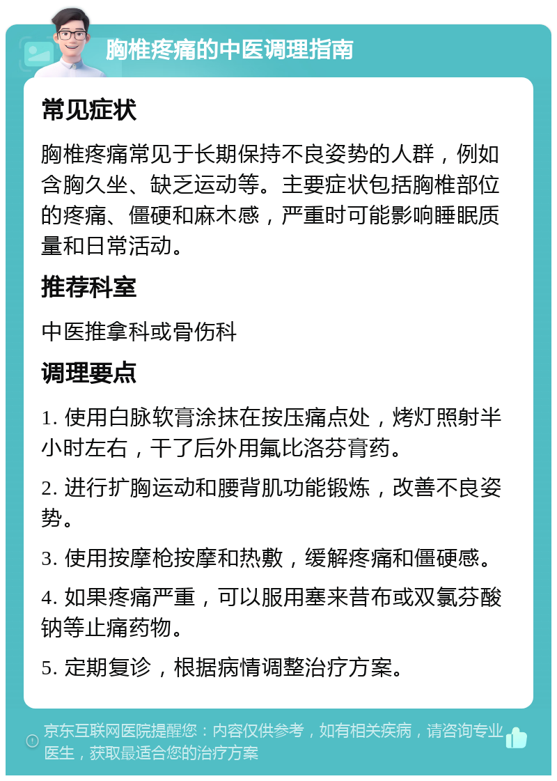 胸椎疼痛的中医调理指南 常见症状 胸椎疼痛常见于长期保持不良姿势的人群，例如含胸久坐、缺乏运动等。主要症状包括胸椎部位的疼痛、僵硬和麻木感，严重时可能影响睡眠质量和日常活动。 推荐科室 中医推拿科或骨伤科 调理要点 1. 使用白脉软膏涂抹在按压痛点处，烤灯照射半小时左右，干了后外用氟比洛芬膏药。 2. 进行扩胸运动和腰背肌功能锻炼，改善不良姿势。 3. 使用按摩枪按摩和热敷，缓解疼痛和僵硬感。 4. 如果疼痛严重，可以服用塞来昔布或双氯芬酸钠等止痛药物。 5. 定期复诊，根据病情调整治疗方案。