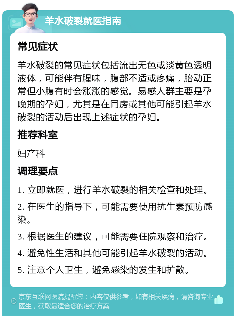 羊水破裂就医指南 常见症状 羊水破裂的常见症状包括流出无色或淡黄色透明液体，可能伴有腥味，腹部不适或疼痛，胎动正常但小腹有时会涨涨的感觉。易感人群主要是孕晚期的孕妇，尤其是在同房或其他可能引起羊水破裂的活动后出现上述症状的孕妇。 推荐科室 妇产科 调理要点 1. 立即就医，进行羊水破裂的相关检查和处理。 2. 在医生的指导下，可能需要使用抗生素预防感染。 3. 根据医生的建议，可能需要住院观察和治疗。 4. 避免性生活和其他可能引起羊水破裂的活动。 5. 注意个人卫生，避免感染的发生和扩散。