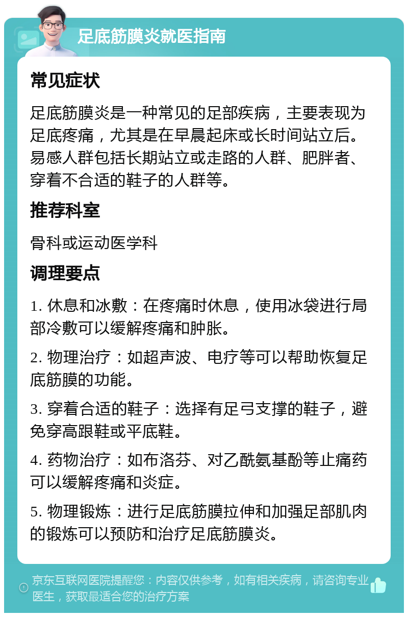 足底筋膜炎就医指南 常见症状 足底筋膜炎是一种常见的足部疾病，主要表现为足底疼痛，尤其是在早晨起床或长时间站立后。易感人群包括长期站立或走路的人群、肥胖者、穿着不合适的鞋子的人群等。 推荐科室 骨科或运动医学科 调理要点 1. 休息和冰敷：在疼痛时休息，使用冰袋进行局部冷敷可以缓解疼痛和肿胀。 2. 物理治疗：如超声波、电疗等可以帮助恢复足底筋膜的功能。 3. 穿着合适的鞋子：选择有足弓支撑的鞋子，避免穿高跟鞋或平底鞋。 4. 药物治疗：如布洛芬、对乙酰氨基酚等止痛药可以缓解疼痛和炎症。 5. 物理锻炼：进行足底筋膜拉伸和加强足部肌肉的锻炼可以预防和治疗足底筋膜炎。