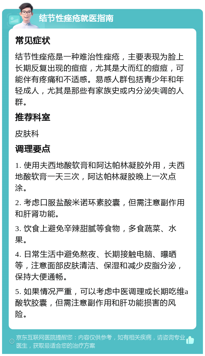 结节性痤疮就医指南 常见症状 结节性痤疮是一种难治性痤疮，主要表现为脸上长期反复出现的痘痘，尤其是大而红的痘痘，可能伴有疼痛和不适感。易感人群包括青少年和年轻成人，尤其是那些有家族史或内分泌失调的人群。 推荐科室 皮肤科 调理要点 1. 使用夫西地酸软膏和阿达帕林凝胶外用，夫西地酸软膏一天三次，阿达帕林凝胶晚上一次点涂。 2. 考虑口服盐酸米诺环素胶囊，但需注意副作用和肝肾功能。 3. 饮食上避免辛辣甜腻等食物，多食蔬菜、水果。 4. 日常生活中避免熬夜、长期接触电脑、曝晒等，注意面部皮肤清洁、保湿和减少皮脂分泌，保持大便通畅。 5. 如果情况严重，可以考虑中医调理或长期吃维a酸软胶囊，但需注意副作用和肝功能损害的风险。