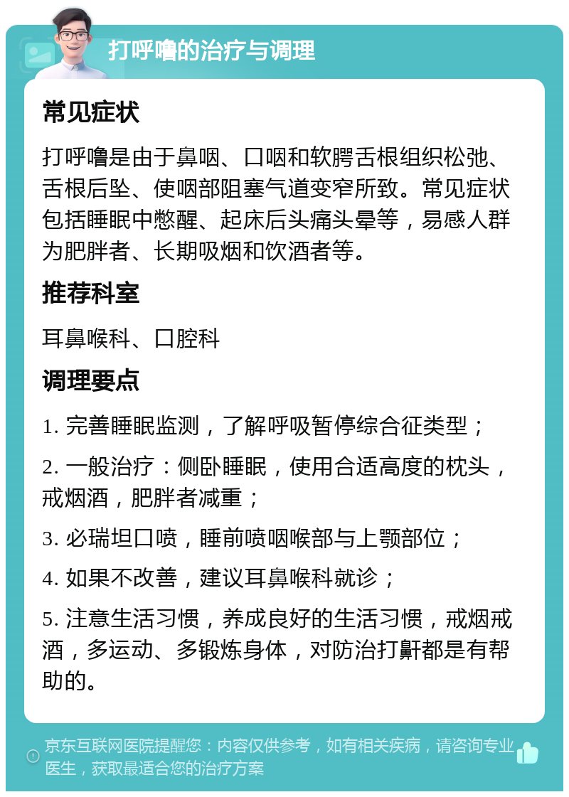 打呼噜的治疗与调理 常见症状 打呼噜是由于鼻咽、口咽和软腭舌根组织松弛、舌根后坠、使咽部阻塞气道变窄所致。常见症状包括睡眠中憋醒、起床后头痛头晕等，易感人群为肥胖者、长期吸烟和饮酒者等。 推荐科室 耳鼻喉科、口腔科 调理要点 1. 完善睡眠监测，了解呼吸暂停综合征类型； 2. 一般治疗：侧卧睡眠，使用合适高度的枕头，戒烟酒，肥胖者减重； 3. 必瑞坦口喷，睡前喷咽喉部与上颚部位； 4. 如果不改善，建议耳鼻喉科就诊； 5. 注意生活习惯，养成良好的生活习惯，戒烟戒酒，多运动、多锻炼身体，对防治打鼾都是有帮助的。