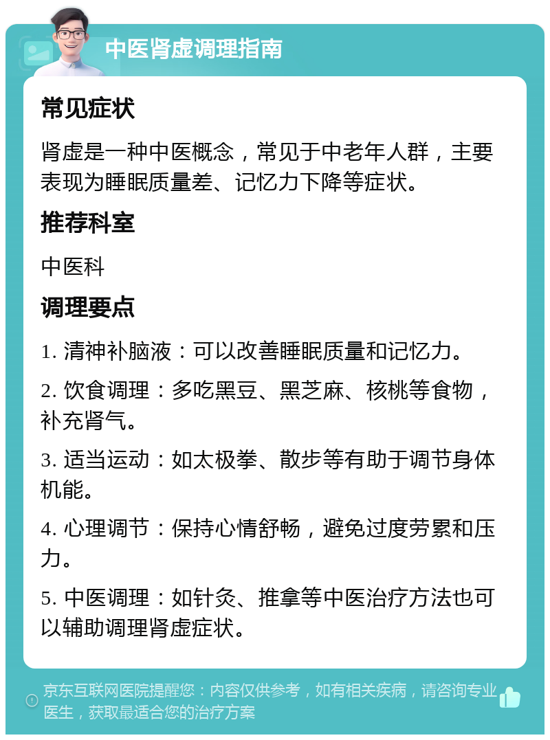 中医肾虚调理指南 常见症状 肾虚是一种中医概念，常见于中老年人群，主要表现为睡眠质量差、记忆力下降等症状。 推荐科室 中医科 调理要点 1. 清神补脑液：可以改善睡眠质量和记忆力。 2. 饮食调理：多吃黑豆、黑芝麻、核桃等食物，补充肾气。 3. 适当运动：如太极拳、散步等有助于调节身体机能。 4. 心理调节：保持心情舒畅，避免过度劳累和压力。 5. 中医调理：如针灸、推拿等中医治疗方法也可以辅助调理肾虚症状。