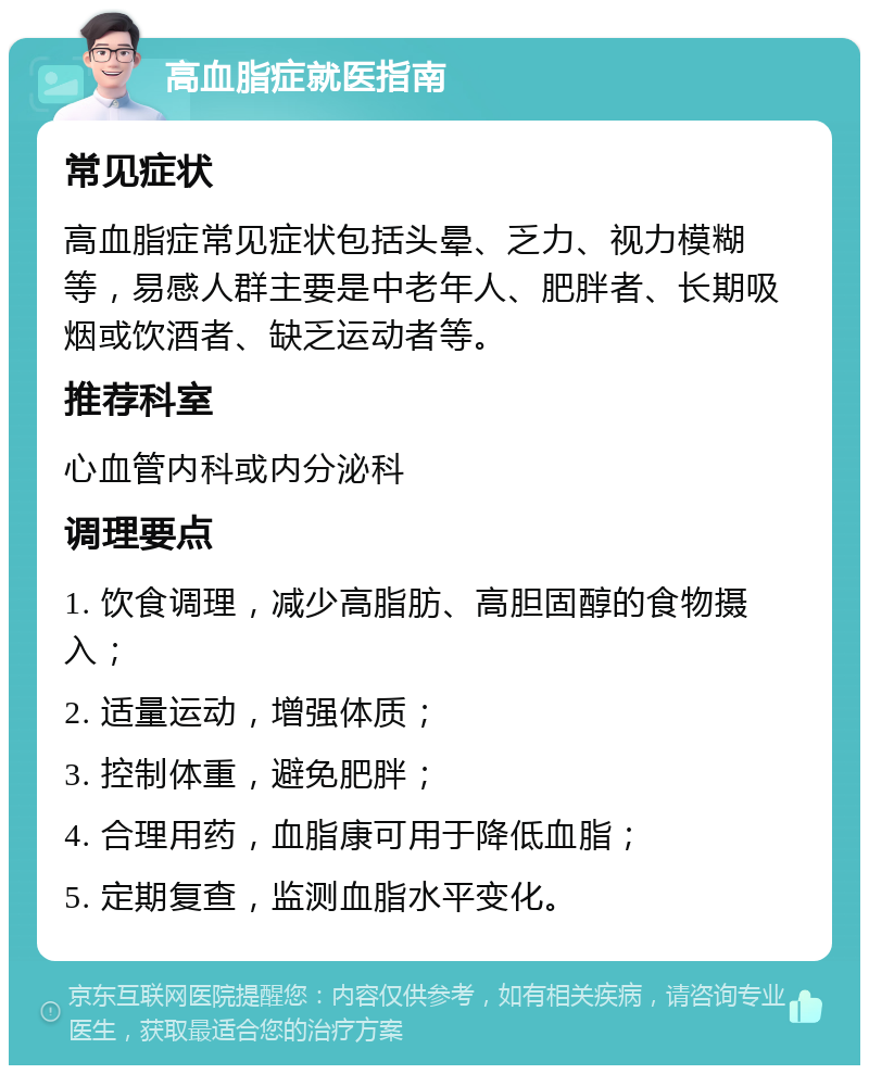 高血脂症就医指南 常见症状 高血脂症常见症状包括头晕、乏力、视力模糊等，易感人群主要是中老年人、肥胖者、长期吸烟或饮酒者、缺乏运动者等。 推荐科室 心血管内科或内分泌科 调理要点 1. 饮食调理，减少高脂肪、高胆固醇的食物摄入； 2. 适量运动，增强体质； 3. 控制体重，避免肥胖； 4. 合理用药，血脂康可用于降低血脂； 5. 定期复查，监测血脂水平变化。