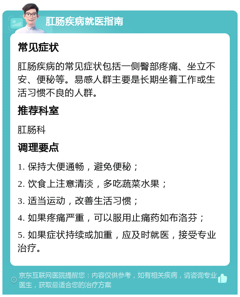 肛肠疾病就医指南 常见症状 肛肠疾病的常见症状包括一侧臀部疼痛、坐立不安、便秘等。易感人群主要是长期坐着工作或生活习惯不良的人群。 推荐科室 肛肠科 调理要点 1. 保持大便通畅，避免便秘； 2. 饮食上注意清淡，多吃蔬菜水果； 3. 适当运动，改善生活习惯； 4. 如果疼痛严重，可以服用止痛药如布洛芬； 5. 如果症状持续或加重，应及时就医，接受专业治疗。