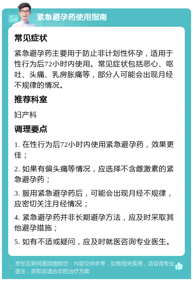 紧急避孕药使用指南 常见症状 紧急避孕药主要用于防止非计划性怀孕，适用于性行为后72小时内使用。常见症状包括恶心、呕吐、头痛、乳房胀痛等，部分人可能会出现月经不规律的情况。 推荐科室 妇产科 调理要点 1. 在性行为后72小时内使用紧急避孕药，效果更佳； 2. 如果有偏头痛等情况，应选择不含雌激素的紧急避孕药； 3. 服用紧急避孕药后，可能会出现月经不规律，应密切关注月经情况； 4. 紧急避孕药并非长期避孕方法，应及时采取其他避孕措施； 5. 如有不适或疑问，应及时就医咨询专业医生。