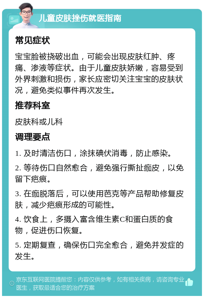 儿童皮肤挫伤就医指南 常见症状 宝宝脸被挠破出血，可能会出现皮肤红肿、疼痛、渗液等症状。由于儿童皮肤娇嫩，容易受到外界刺激和损伤，家长应密切关注宝宝的皮肤状况，避免类似事件再次发生。 推荐科室 皮肤科或儿科 调理要点 1. 及时清洁伤口，涂抹碘伏消毒，防止感染。 2. 等待伤口自然愈合，避免强行撕扯痂皮，以免留下疤痕。 3. 在痂脱落后，可以使用芭克等产品帮助修复皮肤，减少疤痕形成的可能性。 4. 饮食上，多摄入富含维生素C和蛋白质的食物，促进伤口恢复。 5. 定期复查，确保伤口完全愈合，避免并发症的发生。