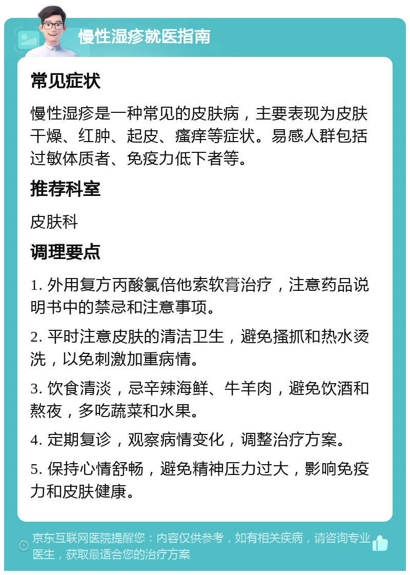 慢性湿疹就医指南 常见症状 慢性湿疹是一种常见的皮肤病，主要表现为皮肤干燥、红肿、起皮、瘙痒等症状。易感人群包括过敏体质者、免疫力低下者等。 推荐科室 皮肤科 调理要点 1. 外用复方丙酸氯倍他索软膏治疗，注意药品说明书中的禁忌和注意事项。 2. 平时注意皮肤的清洁卫生，避免搔抓和热水烫洗，以免刺激加重病情。 3. 饮食清淡，忌辛辣海鲜、牛羊肉，避免饮酒和熬夜，多吃蔬菜和水果。 4. 定期复诊，观察病情变化，调整治疗方案。 5. 保持心情舒畅，避免精神压力过大，影响免疫力和皮肤健康。