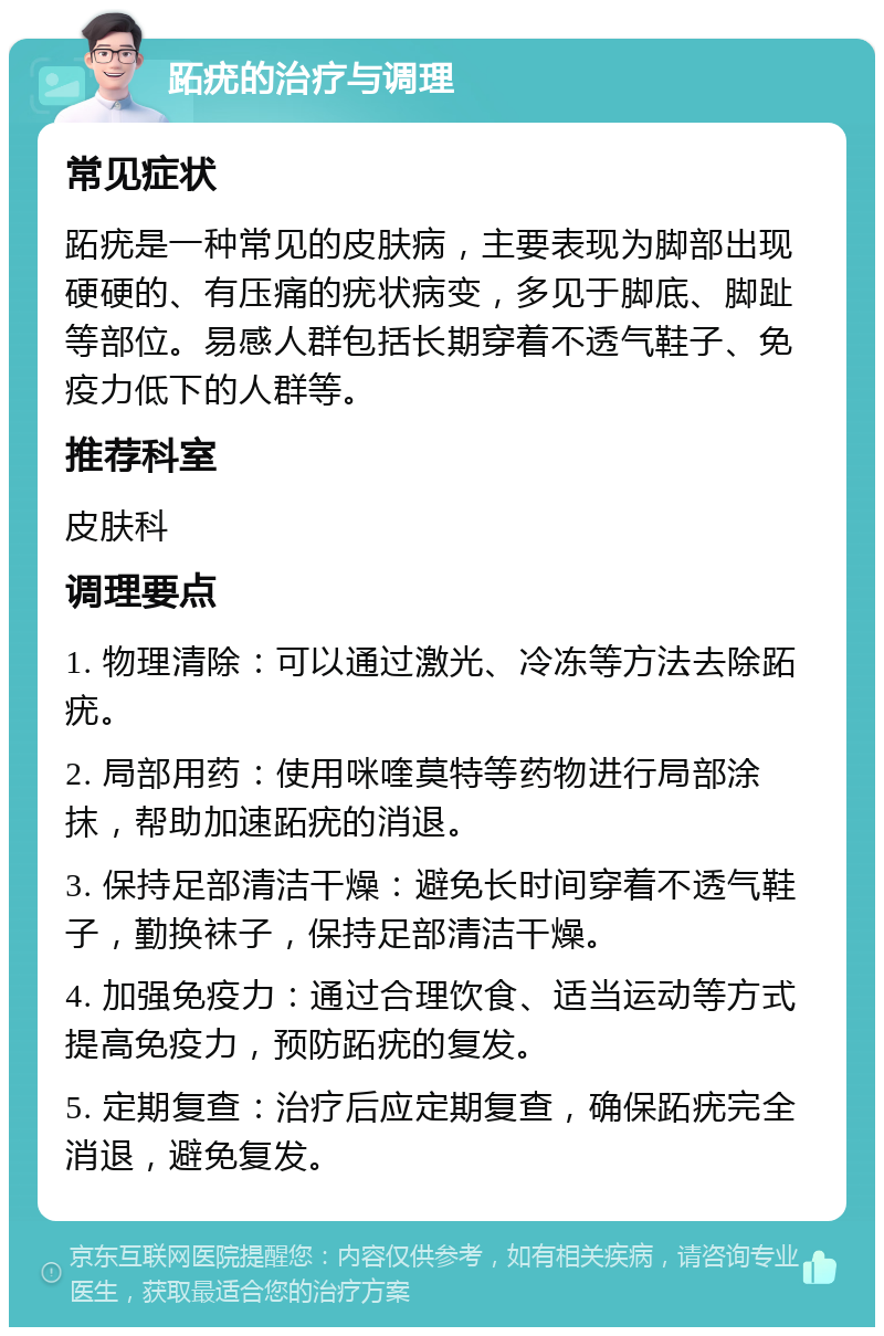 跖疣的治疗与调理 常见症状 跖疣是一种常见的皮肤病，主要表现为脚部出现硬硬的、有压痛的疣状病变，多见于脚底、脚趾等部位。易感人群包括长期穿着不透气鞋子、免疫力低下的人群等。 推荐科室 皮肤科 调理要点 1. 物理清除：可以通过激光、冷冻等方法去除跖疣。 2. 局部用药：使用咪喹莫特等药物进行局部涂抹，帮助加速跖疣的消退。 3. 保持足部清洁干燥：避免长时间穿着不透气鞋子，勤换袜子，保持足部清洁干燥。 4. 加强免疫力：通过合理饮食、适当运动等方式提高免疫力，预防跖疣的复发。 5. 定期复查：治疗后应定期复查，确保跖疣完全消退，避免复发。