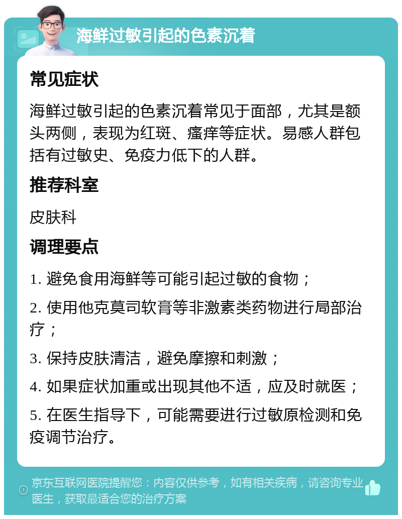 海鲜过敏引起的色素沉着 常见症状 海鲜过敏引起的色素沉着常见于面部，尤其是额头两侧，表现为红斑、瘙痒等症状。易感人群包括有过敏史、免疫力低下的人群。 推荐科室 皮肤科 调理要点 1. 避免食用海鲜等可能引起过敏的食物； 2. 使用他克莫司软膏等非激素类药物进行局部治疗； 3. 保持皮肤清洁，避免摩擦和刺激； 4. 如果症状加重或出现其他不适，应及时就医； 5. 在医生指导下，可能需要进行过敏原检测和免疫调节治疗。