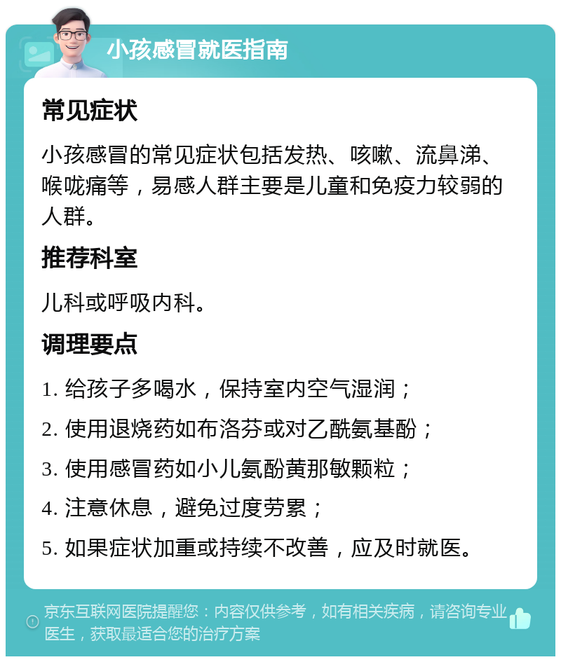 小孩感冒就医指南 常见症状 小孩感冒的常见症状包括发热、咳嗽、流鼻涕、喉咙痛等，易感人群主要是儿童和免疫力较弱的人群。 推荐科室 儿科或呼吸内科。 调理要点 1. 给孩子多喝水，保持室内空气湿润； 2. 使用退烧药如布洛芬或对乙酰氨基酚； 3. 使用感冒药如小儿氨酚黄那敏颗粒； 4. 注意休息，避免过度劳累； 5. 如果症状加重或持续不改善，应及时就医。