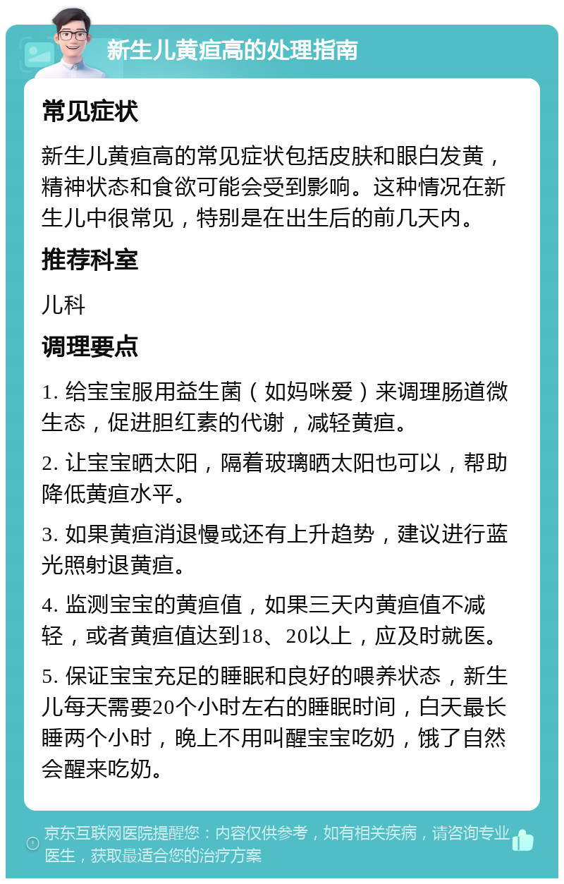 新生儿黄疸高的处理指南 常见症状 新生儿黄疸高的常见症状包括皮肤和眼白发黄，精神状态和食欲可能会受到影响。这种情况在新生儿中很常见，特别是在出生后的前几天内。 推荐科室 儿科 调理要点 1. 给宝宝服用益生菌（如妈咪爱）来调理肠道微生态，促进胆红素的代谢，减轻黄疸。 2. 让宝宝晒太阳，隔着玻璃晒太阳也可以，帮助降低黄疸水平。 3. 如果黄疸消退慢或还有上升趋势，建议进行蓝光照射退黄疸。 4. 监测宝宝的黄疸值，如果三天内黄疸值不减轻，或者黄疸值达到18、20以上，应及时就医。 5. 保证宝宝充足的睡眠和良好的喂养状态，新生儿每天需要20个小时左右的睡眠时间，白天最长睡两个小时，晚上不用叫醒宝宝吃奶，饿了自然会醒来吃奶。