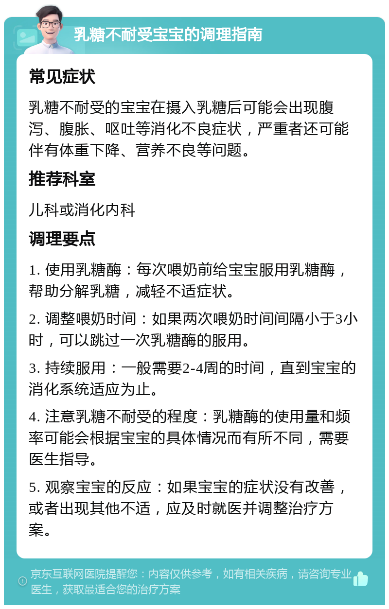 乳糖不耐受宝宝的调理指南 常见症状 乳糖不耐受的宝宝在摄入乳糖后可能会出现腹泻、腹胀、呕吐等消化不良症状，严重者还可能伴有体重下降、营养不良等问题。 推荐科室 儿科或消化内科 调理要点 1. 使用乳糖酶：每次喂奶前给宝宝服用乳糖酶，帮助分解乳糖，减轻不适症状。 2. 调整喂奶时间：如果两次喂奶时间间隔小于3小时，可以跳过一次乳糖酶的服用。 3. 持续服用：一般需要2-4周的时间，直到宝宝的消化系统适应为止。 4. 注意乳糖不耐受的程度：乳糖酶的使用量和频率可能会根据宝宝的具体情况而有所不同，需要医生指导。 5. 观察宝宝的反应：如果宝宝的症状没有改善，或者出现其他不适，应及时就医并调整治疗方案。