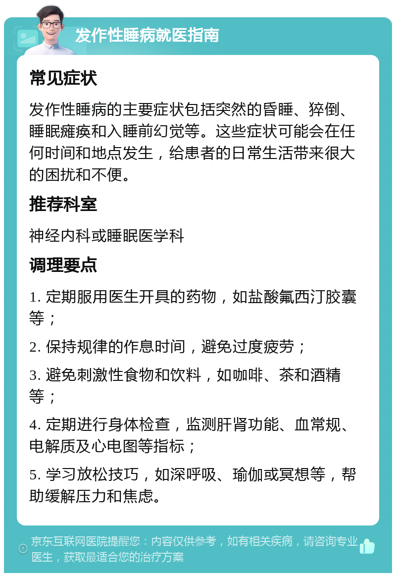 发作性睡病就医指南 常见症状 发作性睡病的主要症状包括突然的昏睡、猝倒、睡眠瘫痪和入睡前幻觉等。这些症状可能会在任何时间和地点发生，给患者的日常生活带来很大的困扰和不便。 推荐科室 神经内科或睡眠医学科 调理要点 1. 定期服用医生开具的药物，如盐酸氟西汀胶囊等； 2. 保持规律的作息时间，避免过度疲劳； 3. 避免刺激性食物和饮料，如咖啡、茶和酒精等； 4. 定期进行身体检查，监测肝肾功能、血常规、电解质及心电图等指标； 5. 学习放松技巧，如深呼吸、瑜伽或冥想等，帮助缓解压力和焦虑。