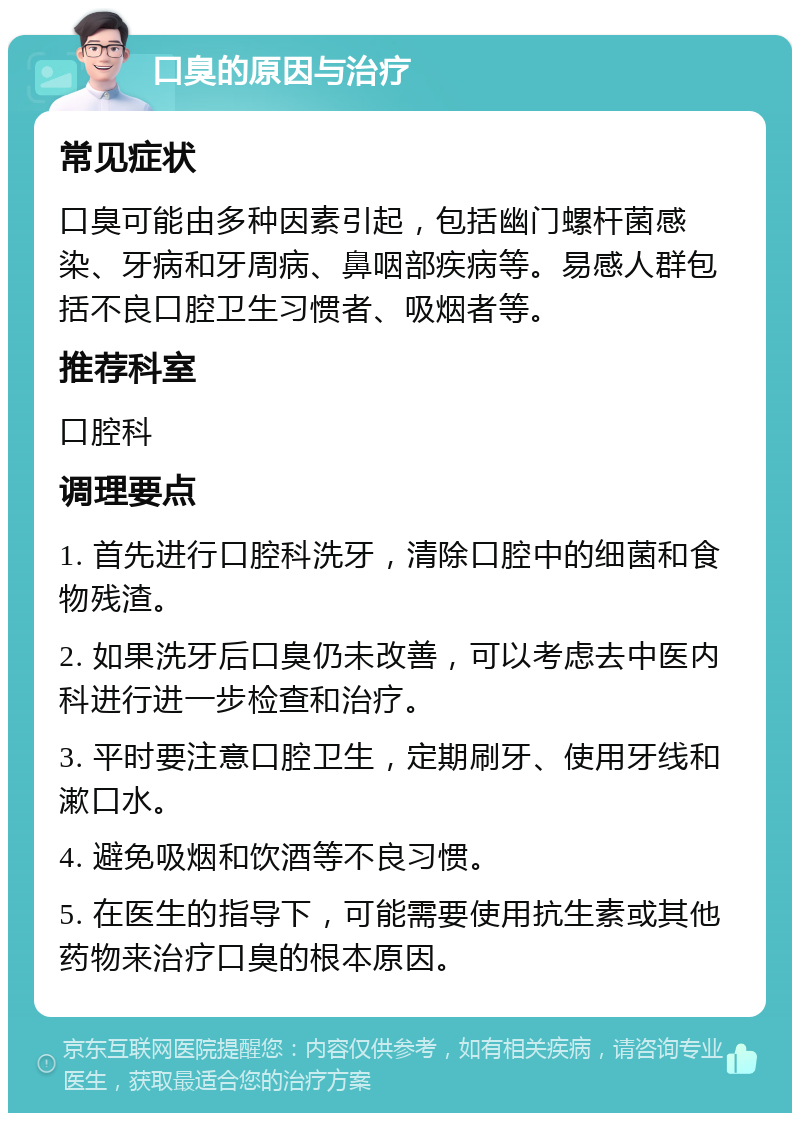 口臭的原因与治疗 常见症状 口臭可能由多种因素引起，包括幽门螺杆菌感染、牙病和牙周病、鼻咽部疾病等。易感人群包括不良口腔卫生习惯者、吸烟者等。 推荐科室 口腔科 调理要点 1. 首先进行口腔科洗牙，清除口腔中的细菌和食物残渣。 2. 如果洗牙后口臭仍未改善，可以考虑去中医内科进行进一步检查和治疗。 3. 平时要注意口腔卫生，定期刷牙、使用牙线和漱口水。 4. 避免吸烟和饮酒等不良习惯。 5. 在医生的指导下，可能需要使用抗生素或其他药物来治疗口臭的根本原因。