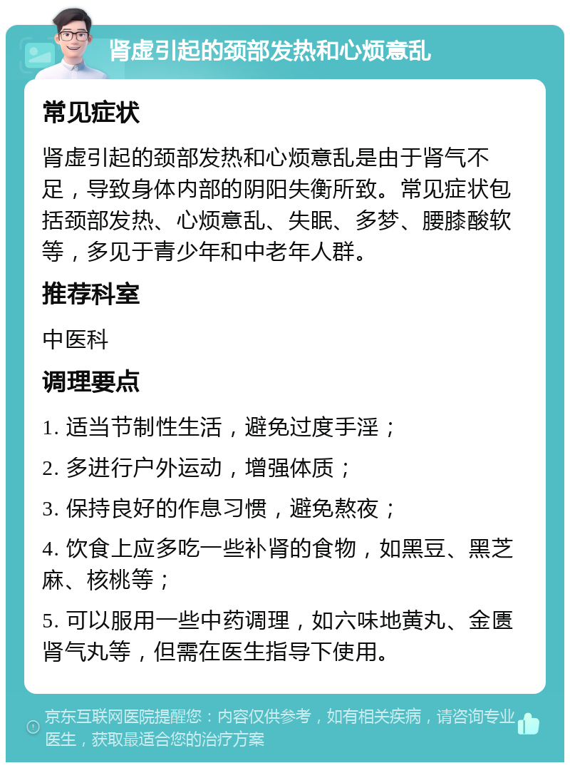 肾虚引起的颈部发热和心烦意乱 常见症状 肾虚引起的颈部发热和心烦意乱是由于肾气不足，导致身体内部的阴阳失衡所致。常见症状包括颈部发热、心烦意乱、失眠、多梦、腰膝酸软等，多见于青少年和中老年人群。 推荐科室 中医科 调理要点 1. 适当节制性生活，避免过度手淫； 2. 多进行户外运动，增强体质； 3. 保持良好的作息习惯，避免熬夜； 4. 饮食上应多吃一些补肾的食物，如黑豆、黑芝麻、核桃等； 5. 可以服用一些中药调理，如六味地黄丸、金匮肾气丸等，但需在医生指导下使用。