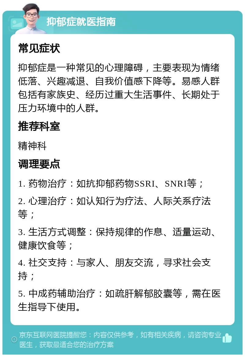 抑郁症就医指南 常见症状 抑郁症是一种常见的心理障碍，主要表现为情绪低落、兴趣减退、自我价值感下降等。易感人群包括有家族史、经历过重大生活事件、长期处于压力环境中的人群。 推荐科室 精神科 调理要点 1. 药物治疗：如抗抑郁药物SSRI、SNRI等； 2. 心理治疗：如认知行为疗法、人际关系疗法等； 3. 生活方式调整：保持规律的作息、适量运动、健康饮食等； 4. 社交支持：与家人、朋友交流，寻求社会支持； 5. 中成药辅助治疗：如疏肝解郁胶囊等，需在医生指导下使用。