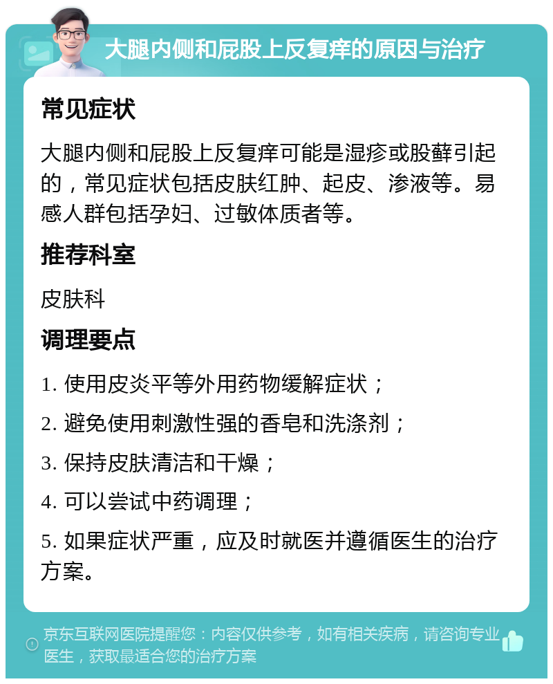 大腿内侧和屁股上反复痒的原因与治疗 常见症状 大腿内侧和屁股上反复痒可能是湿疹或股藓引起的，常见症状包括皮肤红肿、起皮、渗液等。易感人群包括孕妇、过敏体质者等。 推荐科室 皮肤科 调理要点 1. 使用皮炎平等外用药物缓解症状； 2. 避免使用刺激性强的香皂和洗涤剂； 3. 保持皮肤清洁和干燥； 4. 可以尝试中药调理； 5. 如果症状严重，应及时就医并遵循医生的治疗方案。