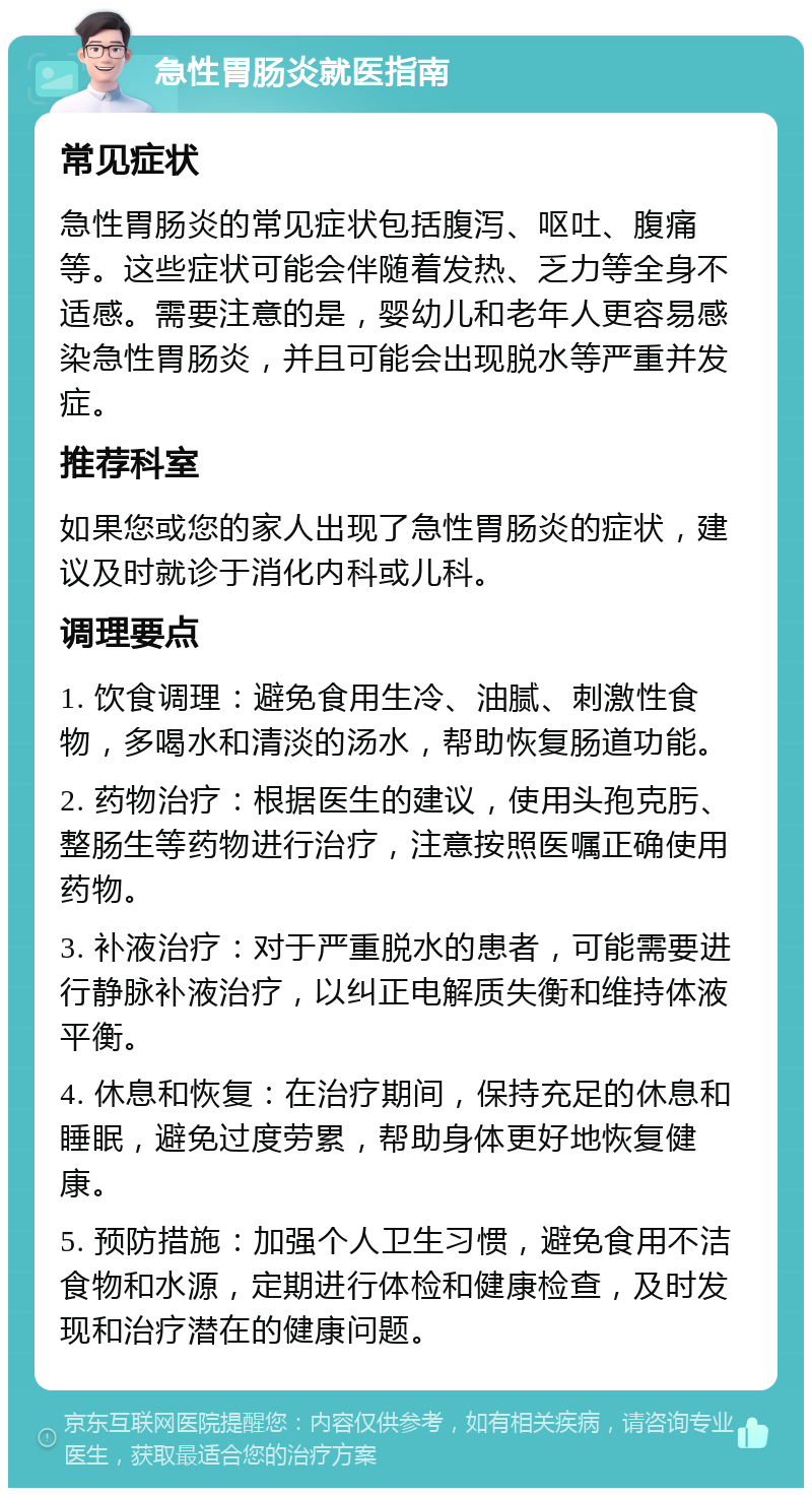 急性胃肠炎就医指南 常见症状 急性胃肠炎的常见症状包括腹泻、呕吐、腹痛等。这些症状可能会伴随着发热、乏力等全身不适感。需要注意的是，婴幼儿和老年人更容易感染急性胃肠炎，并且可能会出现脱水等严重并发症。 推荐科室 如果您或您的家人出现了急性胃肠炎的症状，建议及时就诊于消化内科或儿科。 调理要点 1. 饮食调理：避免食用生冷、油腻、刺激性食物，多喝水和清淡的汤水，帮助恢复肠道功能。 2. 药物治疗：根据医生的建议，使用头孢克肟、整肠生等药物进行治疗，注意按照医嘱正确使用药物。 3. 补液治疗：对于严重脱水的患者，可能需要进行静脉补液治疗，以纠正电解质失衡和维持体液平衡。 4. 休息和恢复：在治疗期间，保持充足的休息和睡眠，避免过度劳累，帮助身体更好地恢复健康。 5. 预防措施：加强个人卫生习惯，避免食用不洁食物和水源，定期进行体检和健康检查，及时发现和治疗潜在的健康问题。