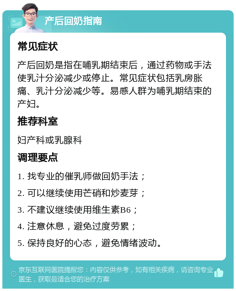 产后回奶指南 常见症状 产后回奶是指在哺乳期结束后，通过药物或手法使乳汁分泌减少或停止。常见症状包括乳房胀痛、乳汁分泌减少等。易感人群为哺乳期结束的产妇。 推荐科室 妇产科或乳腺科 调理要点 1. 找专业的催乳师做回奶手法； 2. 可以继续使用芒硝和炒麦芽； 3. 不建议继续使用维生素B6； 4. 注意休息，避免过度劳累； 5. 保持良好的心态，避免情绪波动。