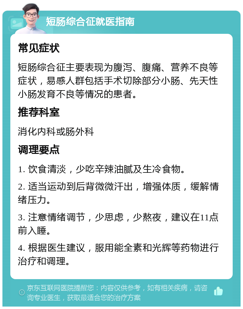 短肠综合征就医指南 常见症状 短肠综合征主要表现为腹泻、腹痛、营养不良等症状，易感人群包括手术切除部分小肠、先天性小肠发育不良等情况的患者。 推荐科室 消化内科或肠外科 调理要点 1. 饮食清淡，少吃辛辣油腻及生冷食物。 2. 适当运动到后背微微汗出，增强体质，缓解情绪压力。 3. 注意情绪调节，少思虑，少熬夜，建议在11点前入睡。 4. 根据医生建议，服用能全素和光辉等药物进行治疗和调理。