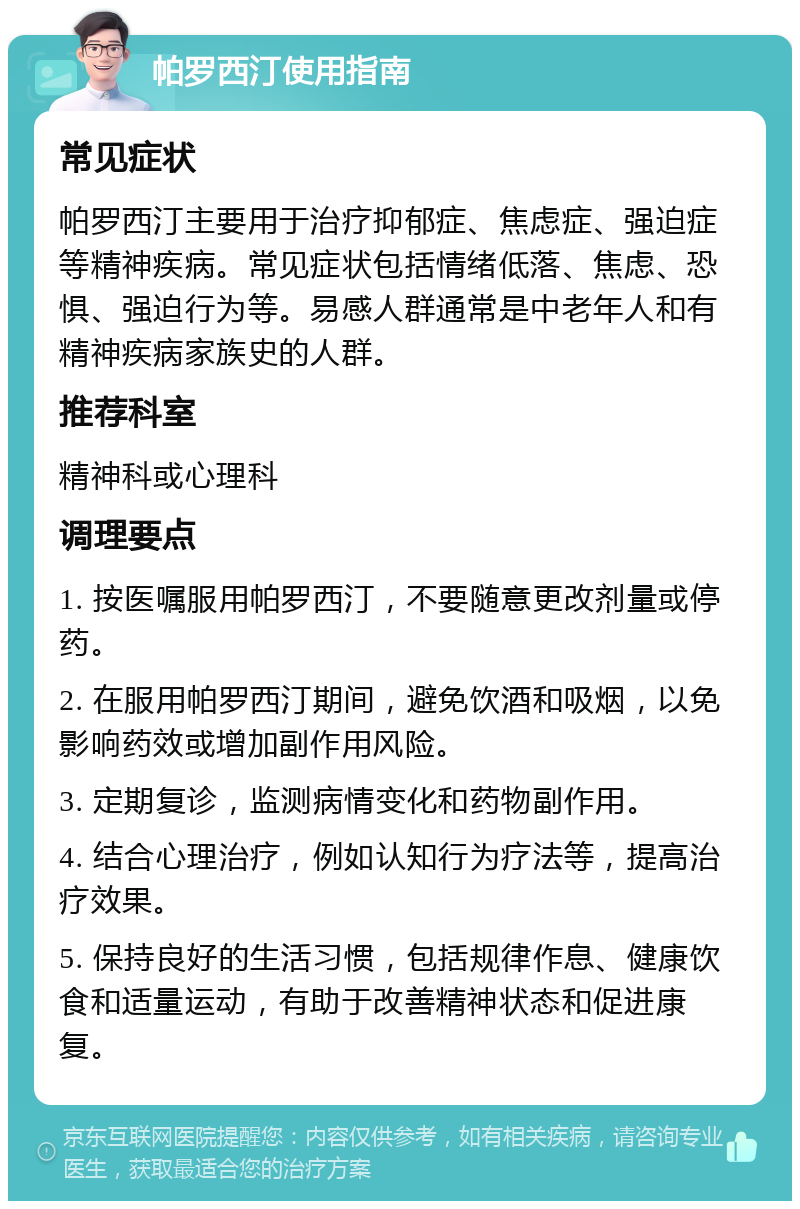 帕罗西汀使用指南 常见症状 帕罗西汀主要用于治疗抑郁症、焦虑症、强迫症等精神疾病。常见症状包括情绪低落、焦虑、恐惧、强迫行为等。易感人群通常是中老年人和有精神疾病家族史的人群。 推荐科室 精神科或心理科 调理要点 1. 按医嘱服用帕罗西汀，不要随意更改剂量或停药。 2. 在服用帕罗西汀期间，避免饮酒和吸烟，以免影响药效或增加副作用风险。 3. 定期复诊，监测病情变化和药物副作用。 4. 结合心理治疗，例如认知行为疗法等，提高治疗效果。 5. 保持良好的生活习惯，包括规律作息、健康饮食和适量运动，有助于改善精神状态和促进康复。