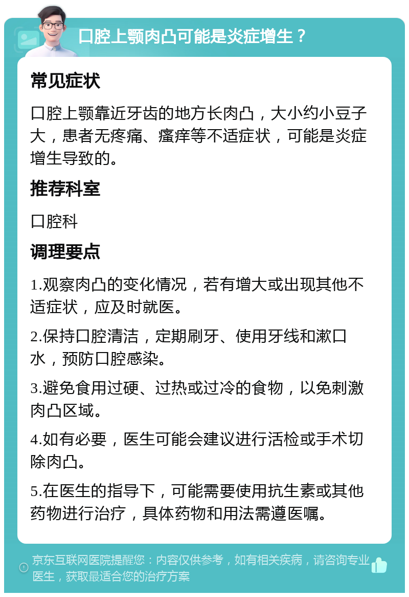 口腔上颚肉凸可能是炎症增生？ 常见症状 口腔上颚靠近牙齿的地方长肉凸，大小约小豆子大，患者无疼痛、瘙痒等不适症状，可能是炎症增生导致的。 推荐科室 口腔科 调理要点 1.观察肉凸的变化情况，若有增大或出现其他不适症状，应及时就医。 2.保持口腔清洁，定期刷牙、使用牙线和漱口水，预防口腔感染。 3.避免食用过硬、过热或过冷的食物，以免刺激肉凸区域。 4.如有必要，医生可能会建议进行活检或手术切除肉凸。 5.在医生的指导下，可能需要使用抗生素或其他药物进行治疗，具体药物和用法需遵医嘱。