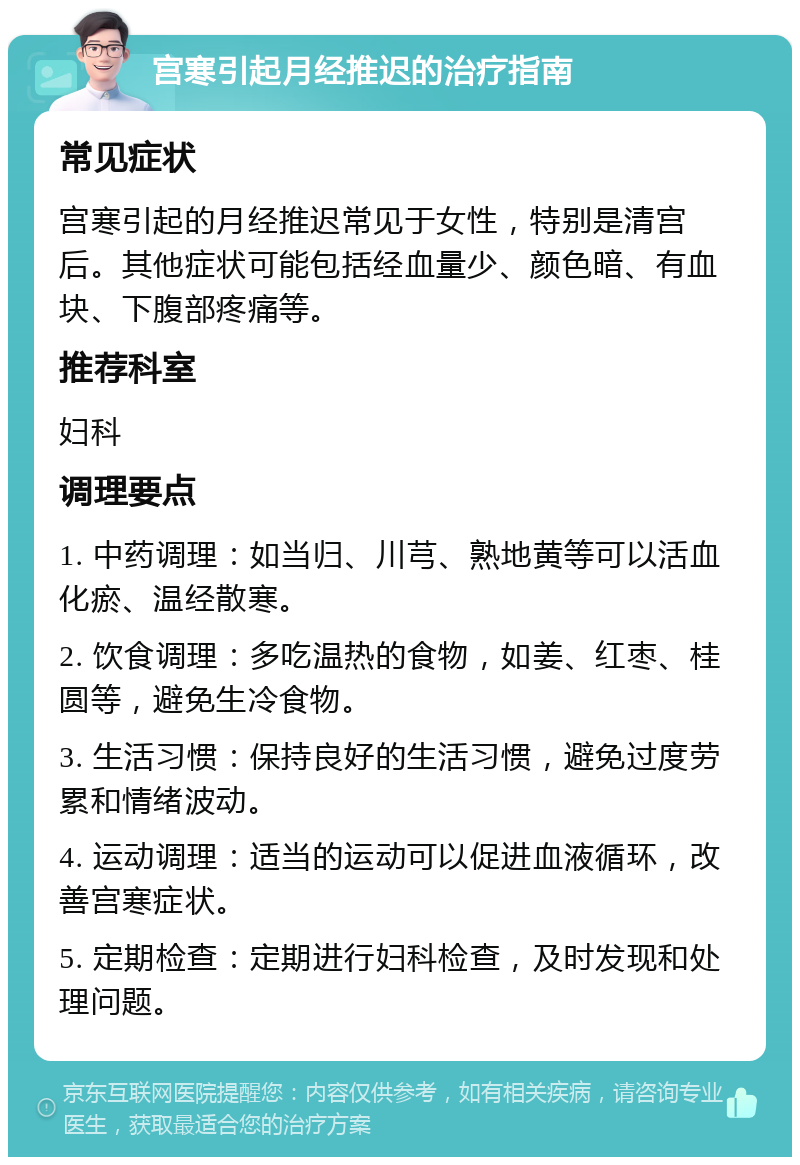 宫寒引起月经推迟的治疗指南 常见症状 宫寒引起的月经推迟常见于女性，特别是清宫后。其他症状可能包括经血量少、颜色暗、有血块、下腹部疼痛等。 推荐科室 妇科 调理要点 1. 中药调理：如当归、川芎、熟地黄等可以活血化瘀、温经散寒。 2. 饮食调理：多吃温热的食物，如姜、红枣、桂圆等，避免生冷食物。 3. 生活习惯：保持良好的生活习惯，避免过度劳累和情绪波动。 4. 运动调理：适当的运动可以促进血液循环，改善宫寒症状。 5. 定期检查：定期进行妇科检查，及时发现和处理问题。