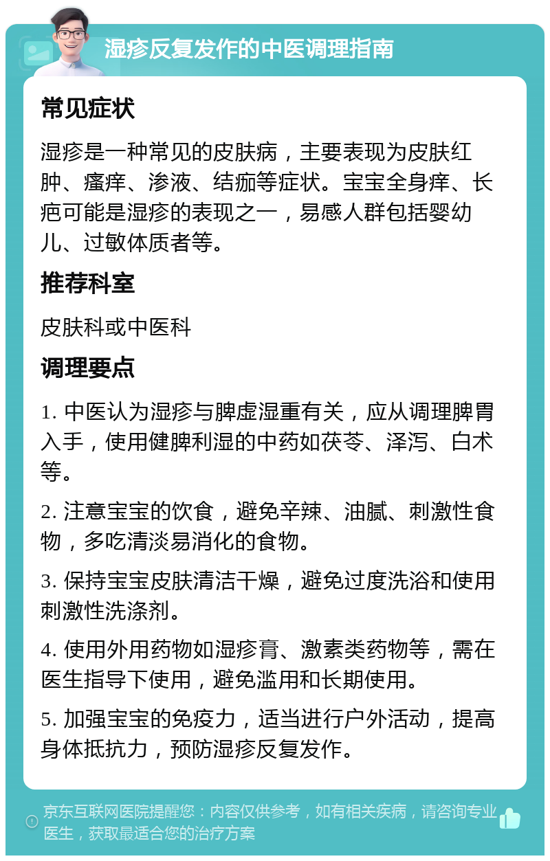 湿疹反复发作的中医调理指南 常见症状 湿疹是一种常见的皮肤病，主要表现为皮肤红肿、瘙痒、渗液、结痂等症状。宝宝全身痒、长疤可能是湿疹的表现之一，易感人群包括婴幼儿、过敏体质者等。 推荐科室 皮肤科或中医科 调理要点 1. 中医认为湿疹与脾虚湿重有关，应从调理脾胃入手，使用健脾利湿的中药如茯苓、泽泻、白术等。 2. 注意宝宝的饮食，避免辛辣、油腻、刺激性食物，多吃清淡易消化的食物。 3. 保持宝宝皮肤清洁干燥，避免过度洗浴和使用刺激性洗涤剂。 4. 使用外用药物如湿疹膏、激素类药物等，需在医生指导下使用，避免滥用和长期使用。 5. 加强宝宝的免疫力，适当进行户外活动，提高身体抵抗力，预防湿疹反复发作。