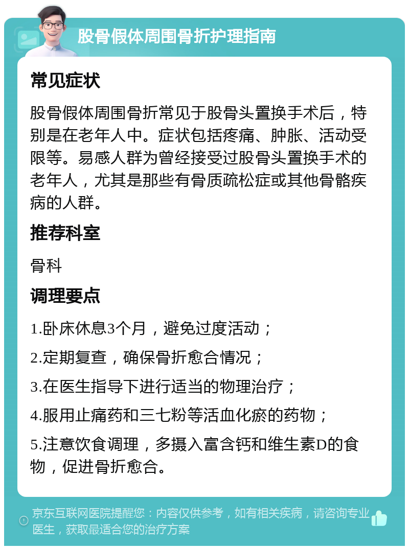 股骨假体周围骨折护理指南 常见症状 股骨假体周围骨折常见于股骨头置换手术后，特别是在老年人中。症状包括疼痛、肿胀、活动受限等。易感人群为曾经接受过股骨头置换手术的老年人，尤其是那些有骨质疏松症或其他骨骼疾病的人群。 推荐科室 骨科 调理要点 1.卧床休息3个月，避免过度活动； 2.定期复查，确保骨折愈合情况； 3.在医生指导下进行适当的物理治疗； 4.服用止痛药和三七粉等活血化瘀的药物； 5.注意饮食调理，多摄入富含钙和维生素D的食物，促进骨折愈合。