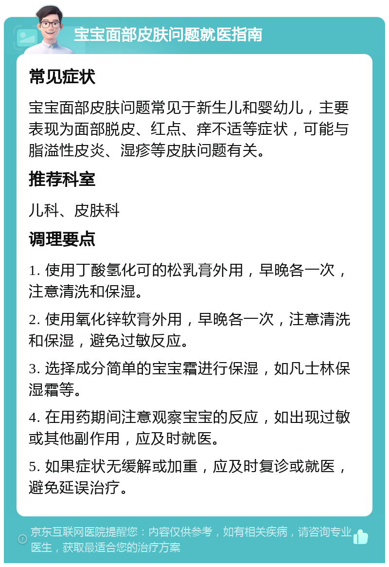 宝宝面部皮肤问题就医指南 常见症状 宝宝面部皮肤问题常见于新生儿和婴幼儿，主要表现为面部脱皮、红点、痒不适等症状，可能与脂溢性皮炎、湿疹等皮肤问题有关。 推荐科室 儿科、皮肤科 调理要点 1. 使用丁酸氢化可的松乳膏外用，早晚各一次，注意清洗和保湿。 2. 使用氧化锌软膏外用，早晚各一次，注意清洗和保湿，避免过敏反应。 3. 选择成分简单的宝宝霜进行保湿，如凡士林保湿霜等。 4. 在用药期间注意观察宝宝的反应，如出现过敏或其他副作用，应及时就医。 5. 如果症状无缓解或加重，应及时复诊或就医，避免延误治疗。