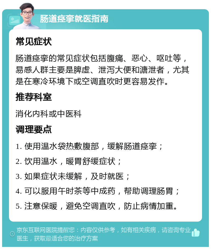 肠道痉挛就医指南 常见症状 肠道痉挛的常见症状包括腹痛、恶心、呕吐等，易感人群主要是脾虚、泄泻大便和溏泄者，尤其是在寒冷环境下或空调直吹时更容易发作。 推荐科室 消化内科或中医科 调理要点 1. 使用温水袋热敷腹部，缓解肠道痉挛； 2. 饮用温水，暖胃舒缓症状； 3. 如果症状未缓解，及时就医； 4. 可以服用午时茶等中成药，帮助调理肠胃； 5. 注意保暖，避免空调直吹，防止病情加重。