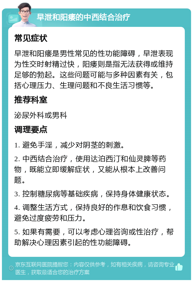 早泄和阳痿的中西结合治疗 常见症状 早泄和阳痿是男性常见的性功能障碍，早泄表现为性交时射精过快，阳痿则是指无法获得或维持足够的勃起。这些问题可能与多种因素有关，包括心理压力、生理问题和不良生活习惯等。 推荐科室 泌尿外科或男科 调理要点 1. 避免手淫，减少对阴茎的刺激。 2. 中西结合治疗，使用达泊西汀和仙灵脾等药物，既能立即缓解症状，又能从根本上改善问题。 3. 控制糖尿病等基础疾病，保持身体健康状态。 4. 调整生活方式，保持良好的作息和饮食习惯，避免过度疲劳和压力。 5. 如果有需要，可以考虑心理咨询或性治疗，帮助解决心理因素引起的性功能障碍。