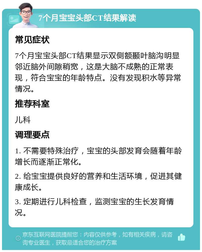 7个月宝宝头部CT结果解读 常见症状 7个月宝宝头部CT结果显示双侧额颞叶脑沟明显邻近脑外间隙稍宽，这是大脑不成熟的正常表现，符合宝宝的年龄特点。没有发现积水等异常情况。 推荐科室 儿科 调理要点 1. 不需要特殊治疗，宝宝的头部发育会随着年龄增长而逐渐正常化。 2. 给宝宝提供良好的营养和生活环境，促进其健康成长。 3. 定期进行儿科检查，监测宝宝的生长发育情况。