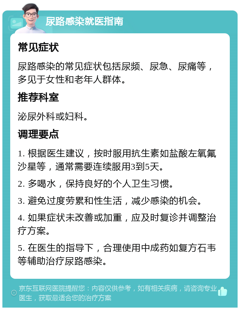 尿路感染就医指南 常见症状 尿路感染的常见症状包括尿频、尿急、尿痛等，多见于女性和老年人群体。 推荐科室 泌尿外科或妇科。 调理要点 1. 根据医生建议，按时服用抗生素如盐酸左氧氟沙星等，通常需要连续服用3到5天。 2. 多喝水，保持良好的个人卫生习惯。 3. 避免过度劳累和性生活，减少感染的机会。 4. 如果症状未改善或加重，应及时复诊并调整治疗方案。 5. 在医生的指导下，合理使用中成药如复方石韦等辅助治疗尿路感染。