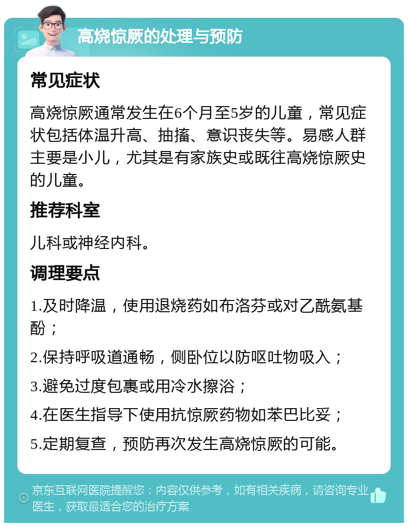 高烧惊厥的处理与预防 常见症状 高烧惊厥通常发生在6个月至5岁的儿童，常见症状包括体温升高、抽搐、意识丧失等。易感人群主要是小儿，尤其是有家族史或既往高烧惊厥史的儿童。 推荐科室 儿科或神经内科。 调理要点 1.及时降温，使用退烧药如布洛芬或对乙酰氨基酚； 2.保持呼吸道通畅，侧卧位以防呕吐物吸入； 3.避免过度包裹或用冷水擦浴； 4.在医生指导下使用抗惊厥药物如苯巴比妥； 5.定期复查，预防再次发生高烧惊厥的可能。