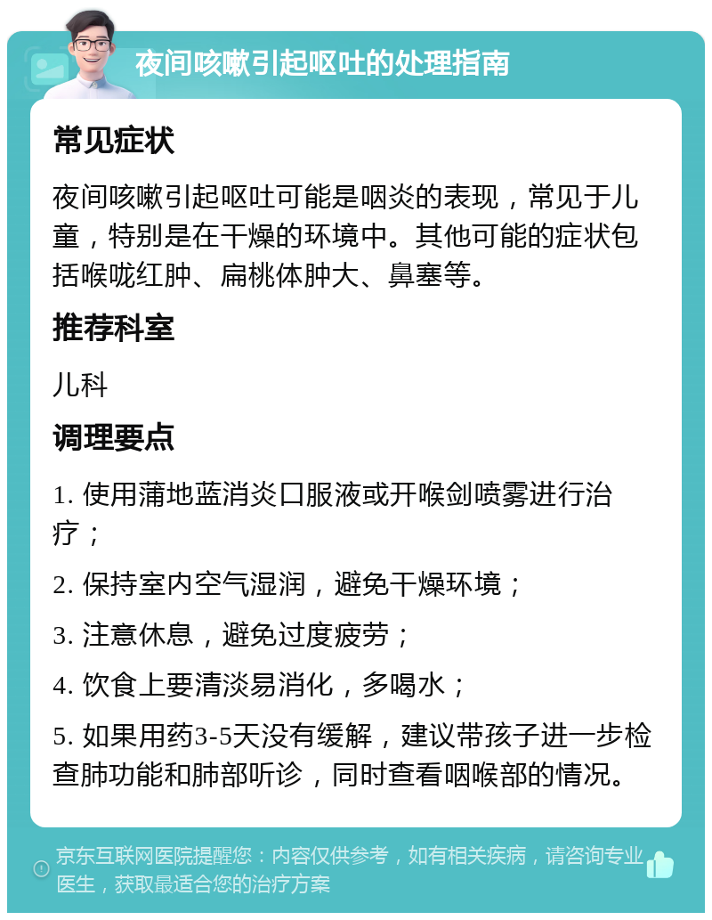 夜间咳嗽引起呕吐的处理指南 常见症状 夜间咳嗽引起呕吐可能是咽炎的表现，常见于儿童，特别是在干燥的环境中。其他可能的症状包括喉咙红肿、扁桃体肿大、鼻塞等。 推荐科室 儿科 调理要点 1. 使用蒲地蓝消炎口服液或开喉剑喷雾进行治疗； 2. 保持室内空气湿润，避免干燥环境； 3. 注意休息，避免过度疲劳； 4. 饮食上要清淡易消化，多喝水； 5. 如果用药3-5天没有缓解，建议带孩子进一步检查肺功能和肺部听诊，同时查看咽喉部的情况。