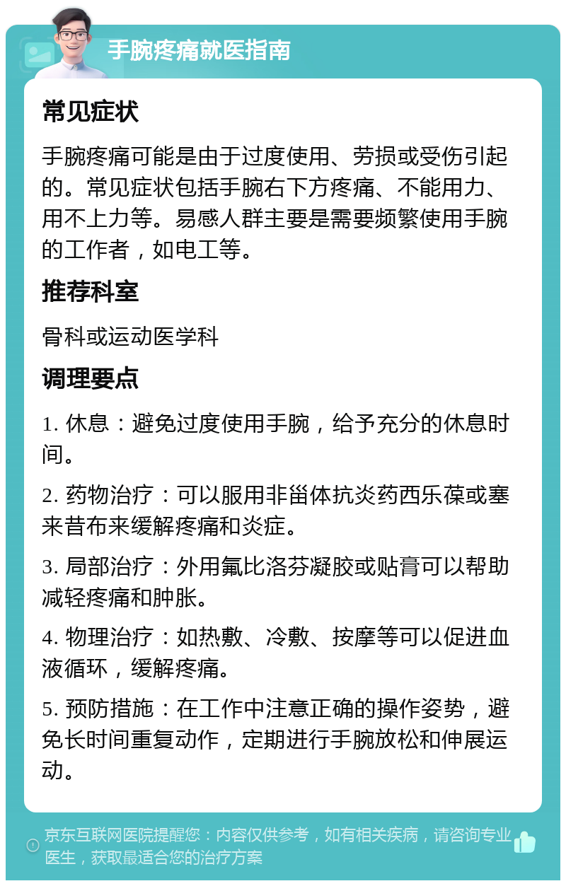 手腕疼痛就医指南 常见症状 手腕疼痛可能是由于过度使用、劳损或受伤引起的。常见症状包括手腕右下方疼痛、不能用力、用不上力等。易感人群主要是需要频繁使用手腕的工作者，如电工等。 推荐科室 骨科或运动医学科 调理要点 1. 休息：避免过度使用手腕，给予充分的休息时间。 2. 药物治疗：可以服用非甾体抗炎药西乐葆或塞来昔布来缓解疼痛和炎症。 3. 局部治疗：外用氟比洛芬凝胶或贴膏可以帮助减轻疼痛和肿胀。 4. 物理治疗：如热敷、冷敷、按摩等可以促进血液循环，缓解疼痛。 5. 预防措施：在工作中注意正确的操作姿势，避免长时间重复动作，定期进行手腕放松和伸展运动。