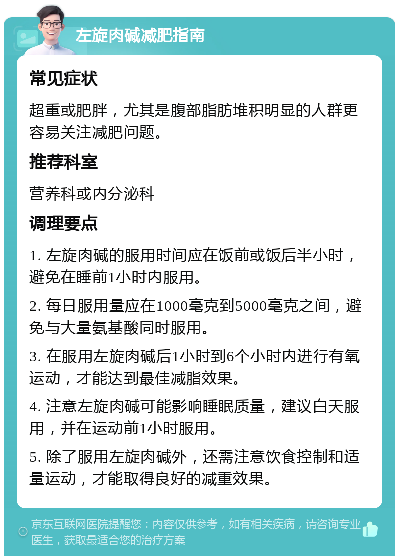 左旋肉碱减肥指南 常见症状 超重或肥胖，尤其是腹部脂肪堆积明显的人群更容易关注减肥问题。 推荐科室 营养科或内分泌科 调理要点 1. 左旋肉碱的服用时间应在饭前或饭后半小时，避免在睡前1小时内服用。 2. 每日服用量应在1000毫克到5000毫克之间，避免与大量氨基酸同时服用。 3. 在服用左旋肉碱后1小时到6个小时内进行有氧运动，才能达到最佳减脂效果。 4. 注意左旋肉碱可能影响睡眠质量，建议白天服用，并在运动前1小时服用。 5. 除了服用左旋肉碱外，还需注意饮食控制和适量运动，才能取得良好的减重效果。