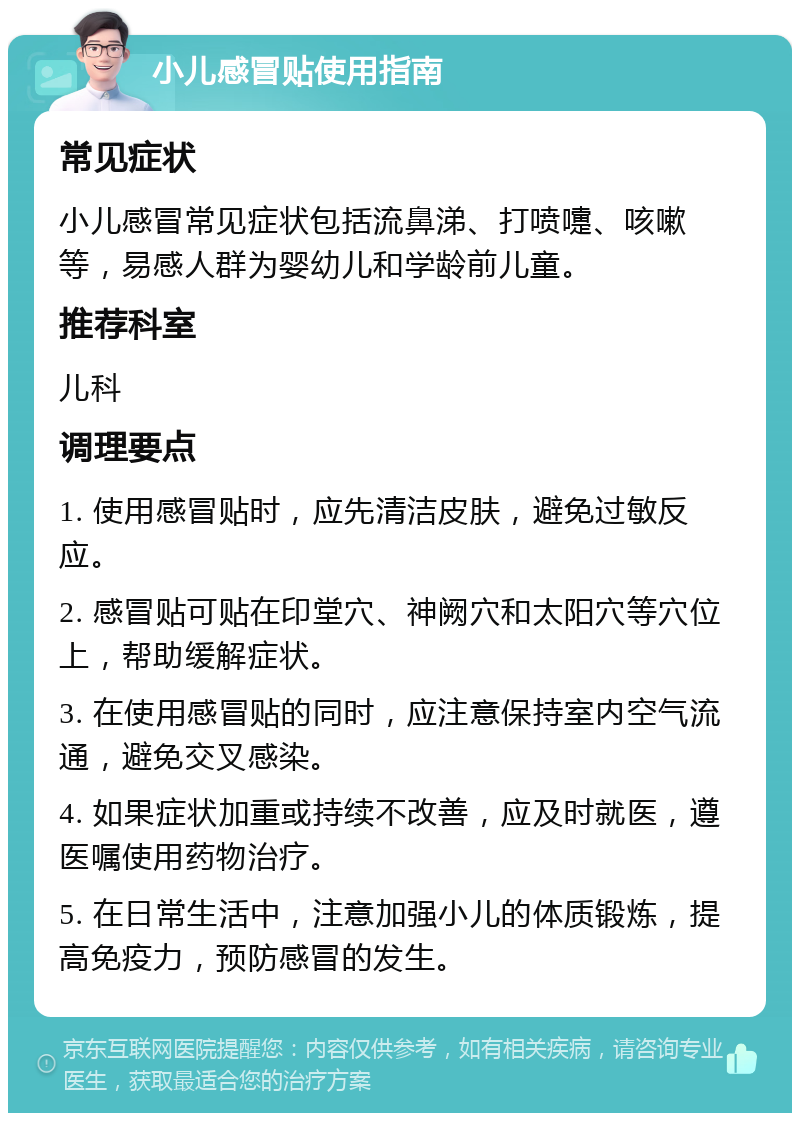 小儿感冒贴使用指南 常见症状 小儿感冒常见症状包括流鼻涕、打喷嚏、咳嗽等，易感人群为婴幼儿和学龄前儿童。 推荐科室 儿科 调理要点 1. 使用感冒贴时，应先清洁皮肤，避免过敏反应。 2. 感冒贴可贴在印堂穴、神阙穴和太阳穴等穴位上，帮助缓解症状。 3. 在使用感冒贴的同时，应注意保持室内空气流通，避免交叉感染。 4. 如果症状加重或持续不改善，应及时就医，遵医嘱使用药物治疗。 5. 在日常生活中，注意加强小儿的体质锻炼，提高免疫力，预防感冒的发生。