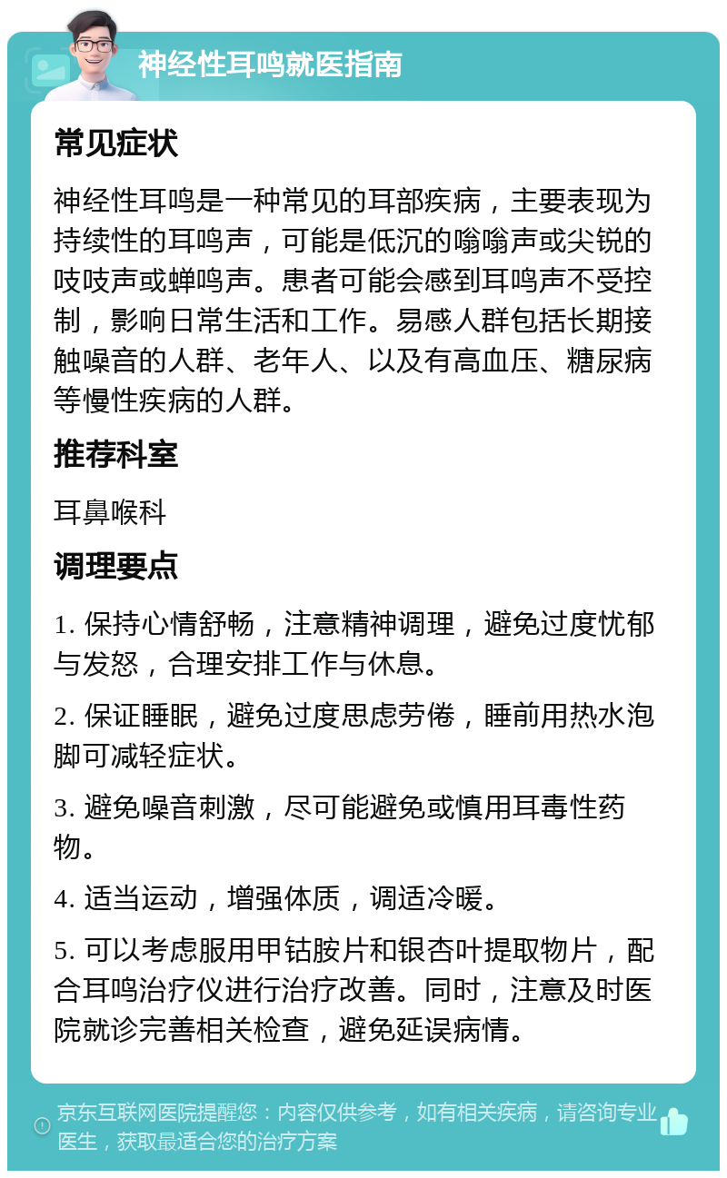 神经性耳鸣就医指南 常见症状 神经性耳鸣是一种常见的耳部疾病，主要表现为持续性的耳鸣声，可能是低沉的嗡嗡声或尖锐的吱吱声或蝉鸣声。患者可能会感到耳鸣声不受控制，影响日常生活和工作。易感人群包括长期接触噪音的人群、老年人、以及有高血压、糖尿病等慢性疾病的人群。 推荐科室 耳鼻喉科 调理要点 1. 保持心情舒畅，注意精神调理，避免过度忧郁与发怒，合理安排工作与休息。 2. 保证睡眠，避免过度思虑劳倦，睡前用热水泡脚可减轻症状。 3. 避免噪音刺激，尽可能避免或慎用耳毒性药物。 4. 适当运动，增强体质，调适冷暖。 5. 可以考虑服用甲钴胺片和银杏叶提取物片，配合耳鸣治疗仪进行治疗改善。同时，注意及时医院就诊完善相关检查，避免延误病情。