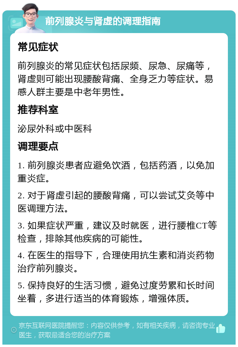 前列腺炎与肾虚的调理指南 常见症状 前列腺炎的常见症状包括尿频、尿急、尿痛等，肾虚则可能出现腰酸背痛、全身乏力等症状。易感人群主要是中老年男性。 推荐科室 泌尿外科或中医科 调理要点 1. 前列腺炎患者应避免饮酒，包括药酒，以免加重炎症。 2. 对于肾虚引起的腰酸背痛，可以尝试艾灸等中医调理方法。 3. 如果症状严重，建议及时就医，进行腰椎CT等检查，排除其他疾病的可能性。 4. 在医生的指导下，合理使用抗生素和消炎药物治疗前列腺炎。 5. 保持良好的生活习惯，避免过度劳累和长时间坐着，多进行适当的体育锻炼，增强体质。