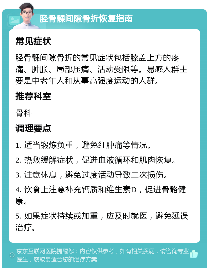 胫骨髁间隙骨折恢复指南 常见症状 胫骨髁间隙骨折的常见症状包括膝盖上方的疼痛、肿胀、局部压痛、活动受限等。易感人群主要是中老年人和从事高强度运动的人群。 推荐科室 骨科 调理要点 1. 适当锻炼负重，避免红肿痛等情况。 2. 热敷缓解症状，促进血液循环和肌肉恢复。 3. 注意休息，避免过度活动导致二次损伤。 4. 饮食上注意补充钙质和维生素D，促进骨骼健康。 5. 如果症状持续或加重，应及时就医，避免延误治疗。