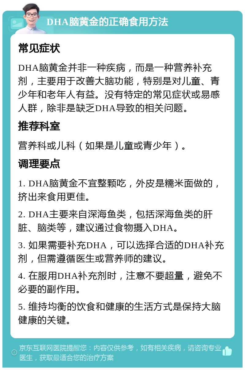 DHA脑黄金的正确食用方法 常见症状 DHA脑黄金并非一种疾病，而是一种营养补充剂，主要用于改善大脑功能，特别是对儿童、青少年和老年人有益。没有特定的常见症状或易感人群，除非是缺乏DHA导致的相关问题。 推荐科室 营养科或儿科（如果是儿童或青少年）。 调理要点 1. DHA脑黄金不宜整颗吃，外皮是糯米面做的，挤出来食用更佳。 2. DHA主要来自深海鱼类，包括深海鱼类的肝脏、脑类等，建议通过食物摄入DHA。 3. 如果需要补充DHA，可以选择合适的DHA补充剂，但需遵循医生或营养师的建议。 4. 在服用DHA补充剂时，注意不要超量，避免不必要的副作用。 5. 维持均衡的饮食和健康的生活方式是保持大脑健康的关键。