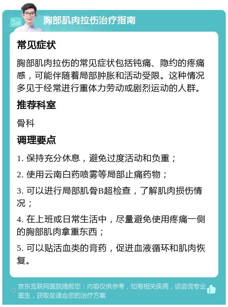 胸部肌肉拉伤治疗指南 常见症状 胸部肌肉拉伤的常见症状包括钝痛、隐约的疼痛感，可能伴随着局部肿胀和活动受限。这种情况多见于经常进行重体力劳动或剧烈运动的人群。 推荐科室 骨科 调理要点 1. 保持充分休息，避免过度活动和负重； 2. 使用云南白药喷雾等局部止痛药物； 3. 可以进行局部肌骨B超检查，了解肌肉损伤情况； 4. 在上班或日常生活中，尽量避免使用疼痛一侧的胸部肌肉拿重东西； 5. 可以贴活血类的膏药，促进血液循环和肌肉恢复。