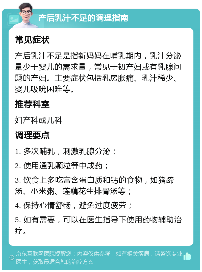 产后乳汁不足的调理指南 常见症状 产后乳汁不足是指新妈妈在哺乳期内，乳汁分泌量少于婴儿的需求量，常见于初产妇或有乳腺问题的产妇。主要症状包括乳房胀痛、乳汁稀少、婴儿吸吮困难等。 推荐科室 妇产科或儿科 调理要点 1. 多次哺乳，刺激乳腺分泌； 2. 使用通乳颗粒等中成药； 3. 饮食上多吃富含蛋白质和钙的食物，如猪蹄汤、小米粥、莲藕花生排骨汤等； 4. 保持心情舒畅，避免过度疲劳； 5. 如有需要，可以在医生指导下使用药物辅助治疗。