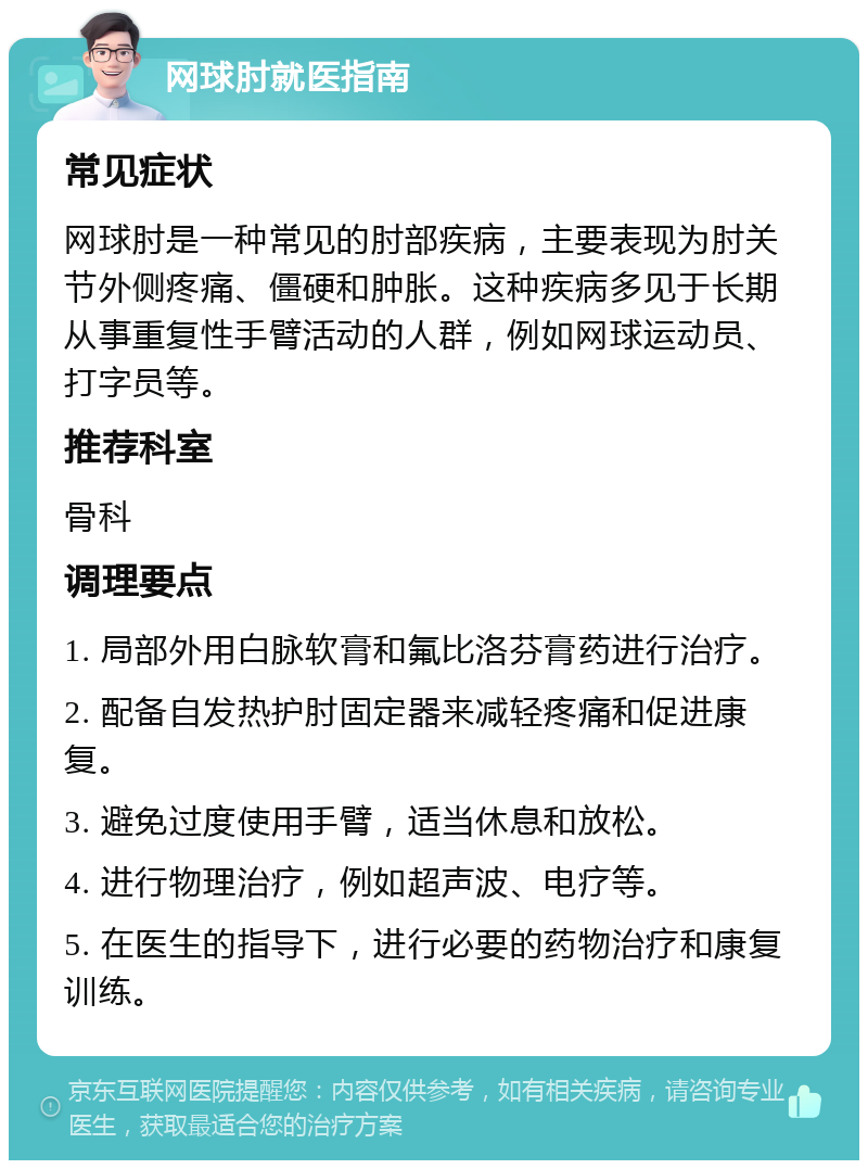 网球肘就医指南 常见症状 网球肘是一种常见的肘部疾病，主要表现为肘关节外侧疼痛、僵硬和肿胀。这种疾病多见于长期从事重复性手臂活动的人群，例如网球运动员、打字员等。 推荐科室 骨科 调理要点 1. 局部外用白脉软膏和氟比洛芬膏药进行治疗。 2. 配备自发热护肘固定器来减轻疼痛和促进康复。 3. 避免过度使用手臂，适当休息和放松。 4. 进行物理治疗，例如超声波、电疗等。 5. 在医生的指导下，进行必要的药物治疗和康复训练。