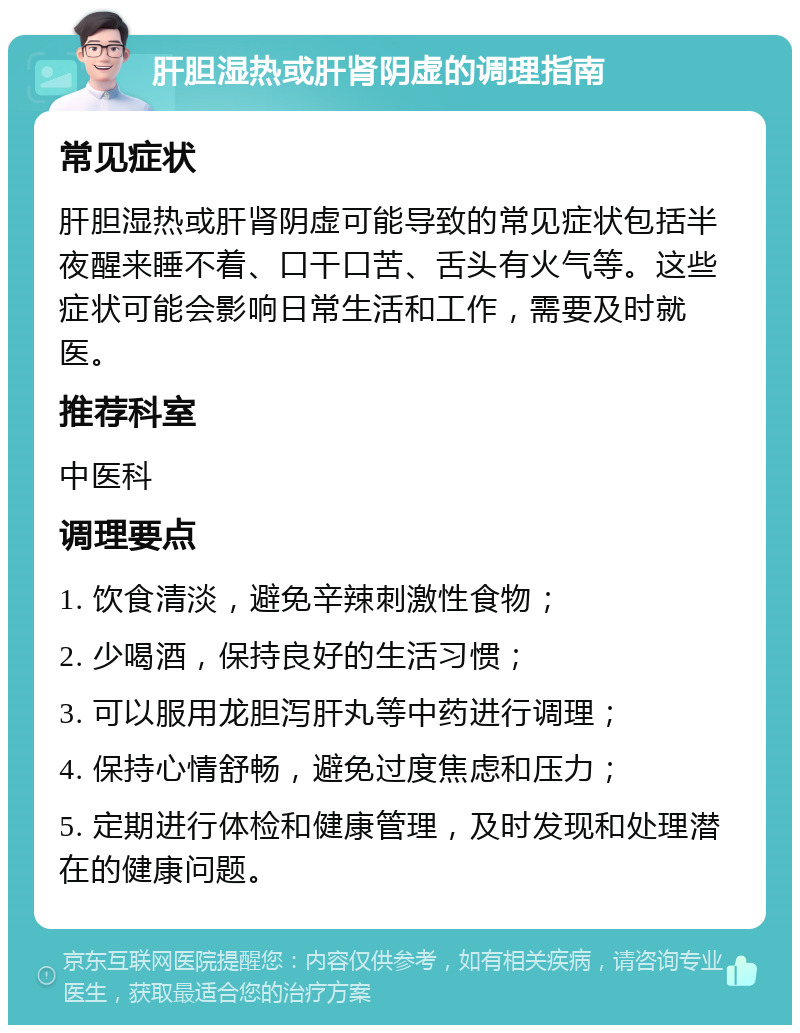 肝胆湿热或肝肾阴虚的调理指南 常见症状 肝胆湿热或肝肾阴虚可能导致的常见症状包括半夜醒来睡不着、口干口苦、舌头有火气等。这些症状可能会影响日常生活和工作，需要及时就医。 推荐科室 中医科 调理要点 1. 饮食清淡，避免辛辣刺激性食物； 2. 少喝酒，保持良好的生活习惯； 3. 可以服用龙胆泻肝丸等中药进行调理； 4. 保持心情舒畅，避免过度焦虑和压力； 5. 定期进行体检和健康管理，及时发现和处理潜在的健康问题。